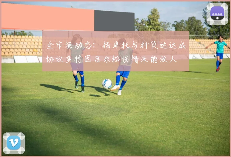 全市场动态：扬库托与科莫达达成协议多特因吕尔松伤情未能放人