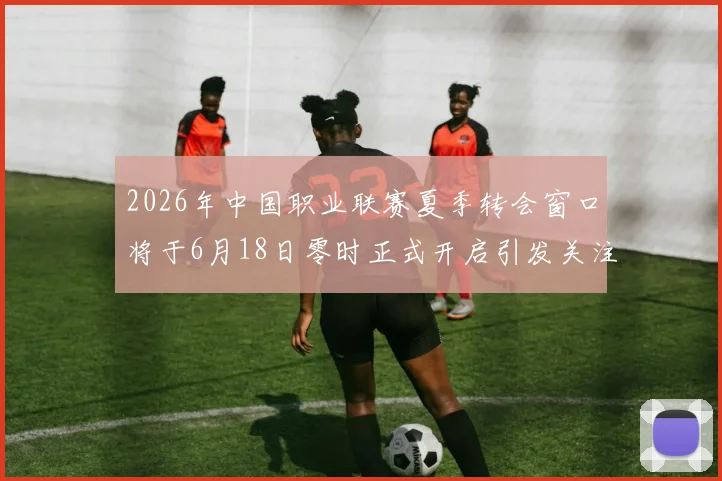 2026年中国职业联赛夏季转会窗口将于6月18日零时正式开启引发关注