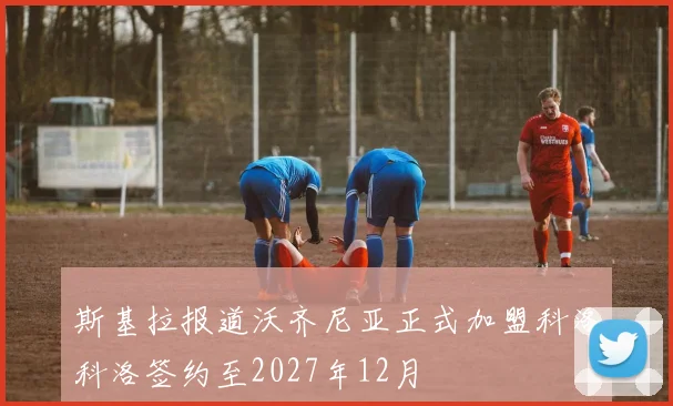 斯基拉报道沃齐尼亚正式加盟科洛科洛签约至2027年12月
