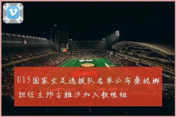 U15国家女足选拔队名单公布桑妮娜担任主帅古雅沙加入教练组