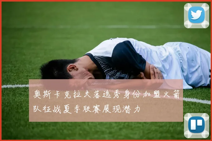 奥斯卡克拉夫落选秀身份加盟火箭队征战夏季联赛展现潜力