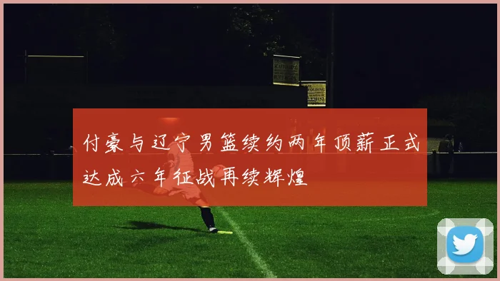 付豪与辽宁男篮续约两年顶薪正式达成六年征战再续辉煌