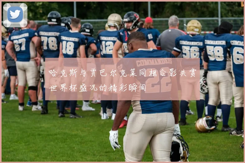 哈克斯与贾巴尔克莱同框合影共赏世界杯盛况的精彩瞬间