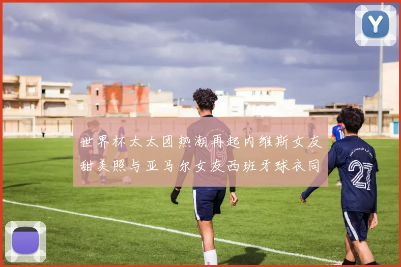 世界杯太太团热潮再起内维斯女友甜美照与亚马尔女友西班牙球衣同框秀