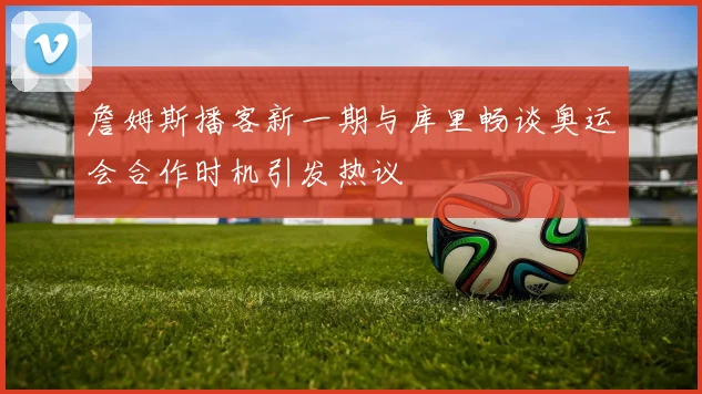 詹姆斯播客新一期与库里畅谈奥运会合作时机引发热议