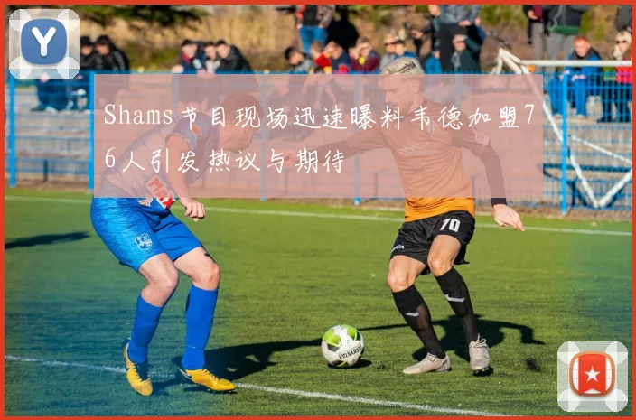 Shams节目现场迅速曝料韦德加盟76人引发热议与期待