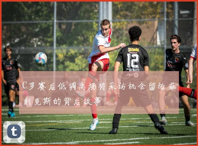 C罗赛后低调离场将采访机会留给菲利克斯的背后故事