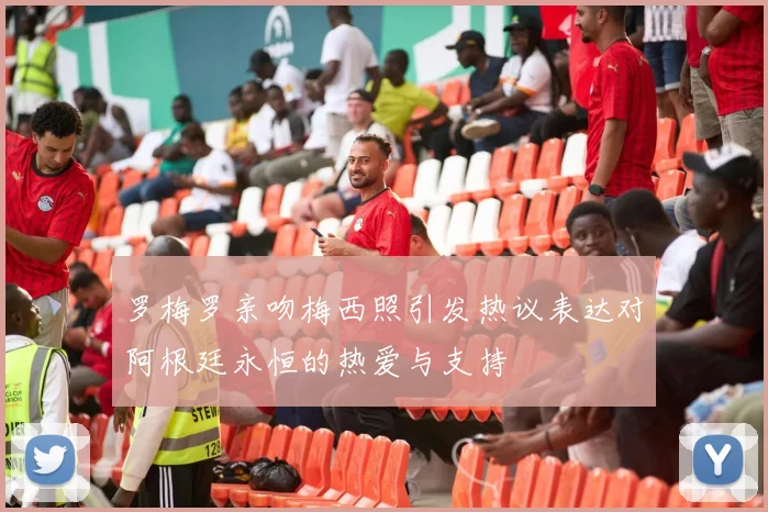 罗梅罗亲吻梅西照引发热议表达对阿根廷永恒的热爱与支持