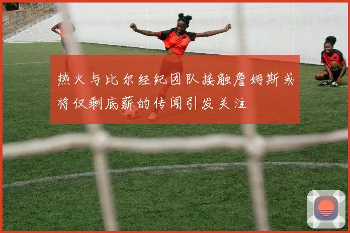 热火与比尔经纪团队接触詹姆斯或将仅剩底薪的传闻引发关注