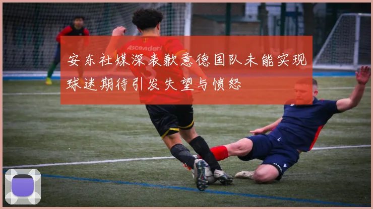 安东社媒深表歉意德国队未能实现球迷期待引发失望与愤怒