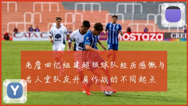 老詹回忆组建超级球队经历感慨与名人堂队友并肩作战的不同起点