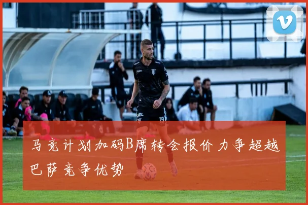 马竞计划加码B席转会报价力争超越巴萨竞争优势
